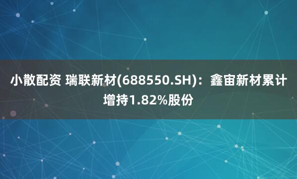 小散配资 瑞联新材(688550.SH)：鑫宙新材累计增持1.82%股份