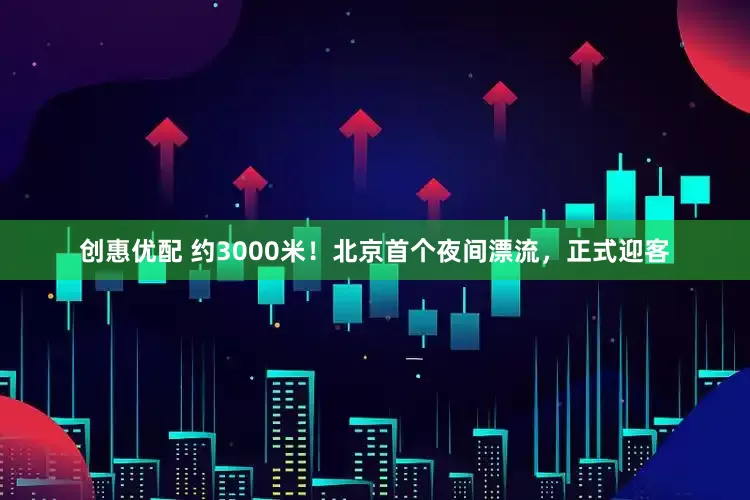 创惠优配 约3000米！北京首个夜间漂流，正式迎客