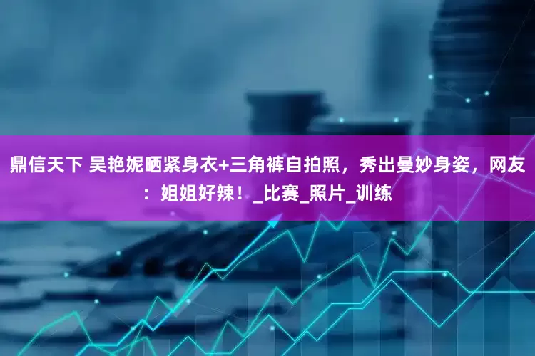 鼎信天下 吴艳妮晒紧身衣+三角裤自拍照，秀出曼妙身姿，网友：姐姐好辣！_比赛_照片_训练