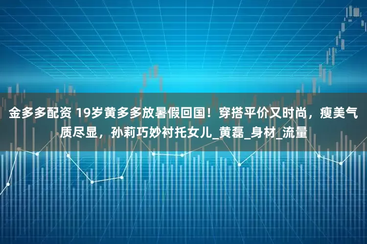 金多多配资 19岁黄多多放暑假回国！穿搭平价又时尚，瘦美气质尽显，孙莉巧妙衬托女儿_黄磊_身材_流量