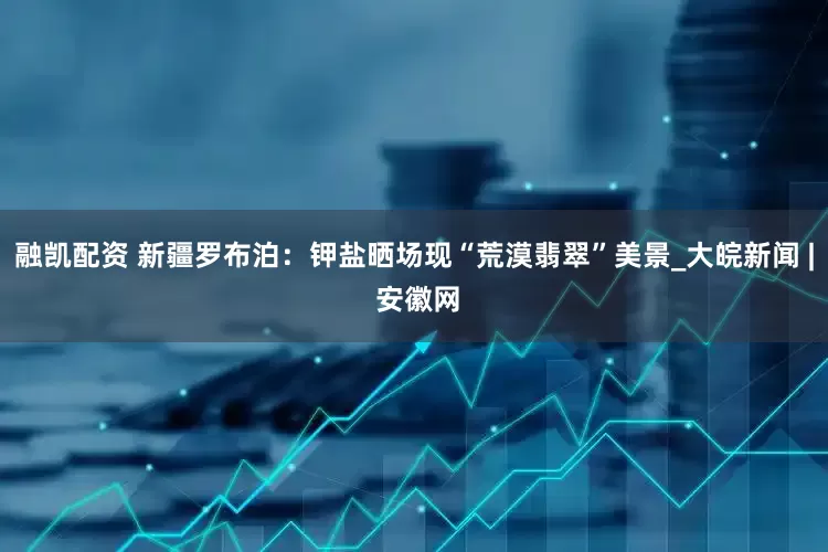 融凯配资 新疆罗布泊：钾盐晒场现“荒漠翡翠”美景_大皖新闻 | 安徽网
