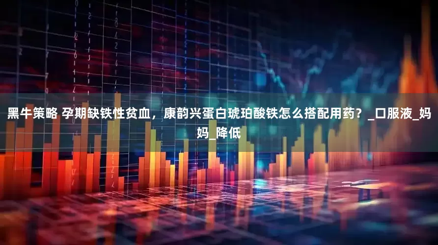 黑牛策略 孕期缺铁性贫血，康韵兴蛋白琥珀酸铁怎么搭配用药？_口服液_妈妈_降低