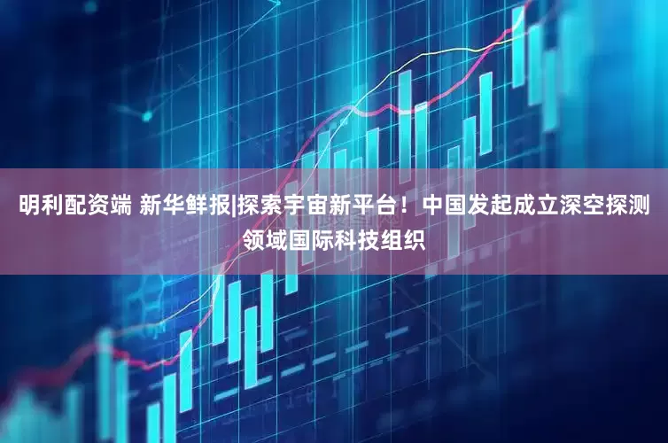 明利配资端 新华鲜报|探索宇宙新平台！中国发起成立深空探测领域国际科技组织