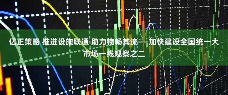 亿正策略 推进设施联通 助力物畅其流——加快建设全国统一大市场一线观察之二
