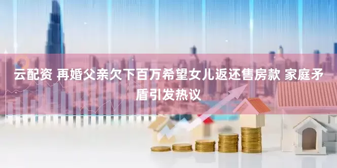 云配资 再婚父亲欠下百万希望女儿返还售房款 家庭矛盾引发热议