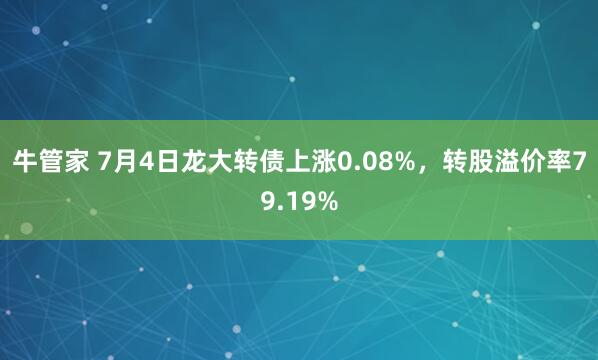 牛管家 7月4日龙大转债上涨0.08%，转股溢价率79.19%