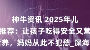 神牛资讯 2025年儿童早餐产品推荐：让孩子吃得安全又营养，妈妈从此不犯愁_深海鱼_家长_鱼肉
