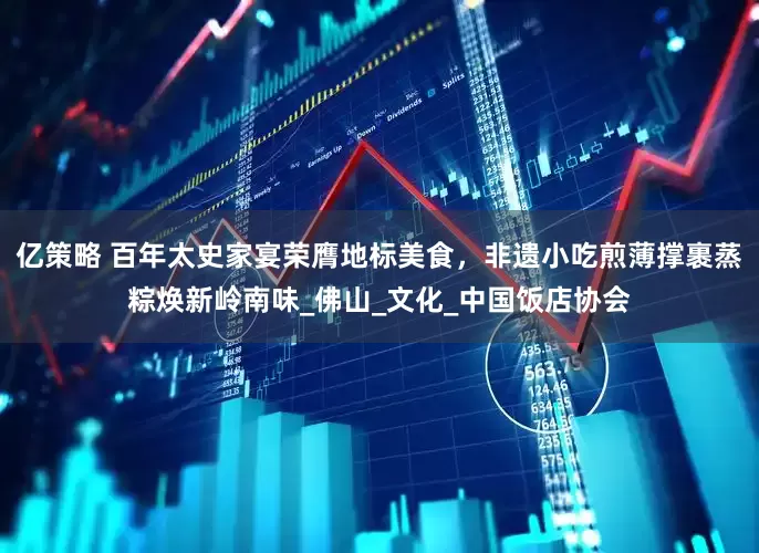 亿策略 百年太史家宴荣膺地标美食，非遗小吃煎薄撑裹蒸粽焕新岭南味_佛山_文化_中国饭店协会
