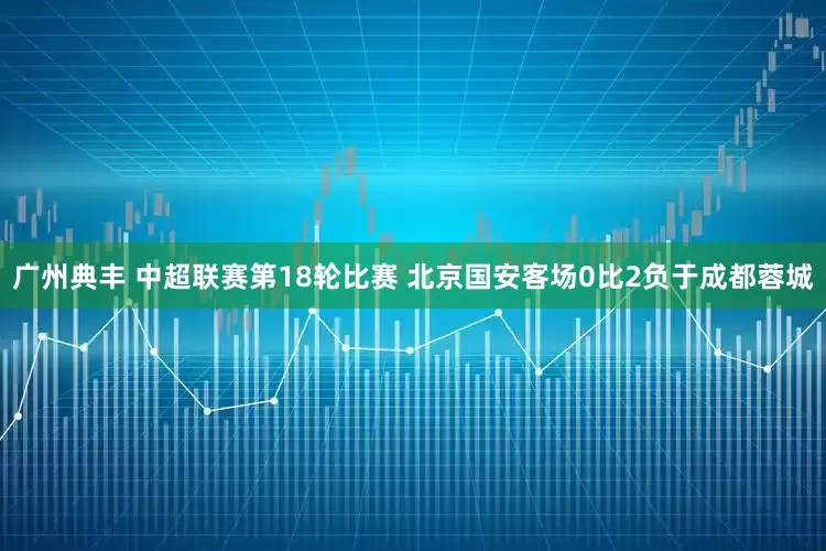 广州典丰 中超联赛第18轮比赛 北京国安客场0比2负于成都蓉城