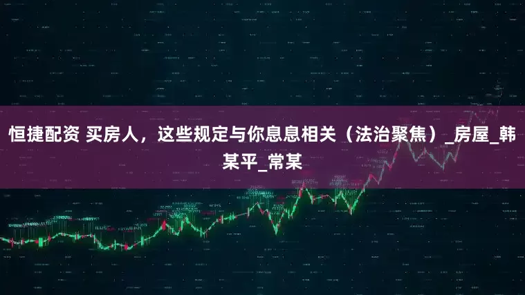 恒捷配资 买房人，这些规定与你息息相关（法治聚焦）_房屋_韩某平_常某