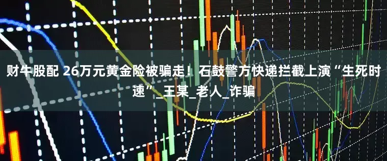 财牛股配 26万元黄金险被骗走！石鼓警方快递拦截上演“生死时速”_王某_老人_诈骗