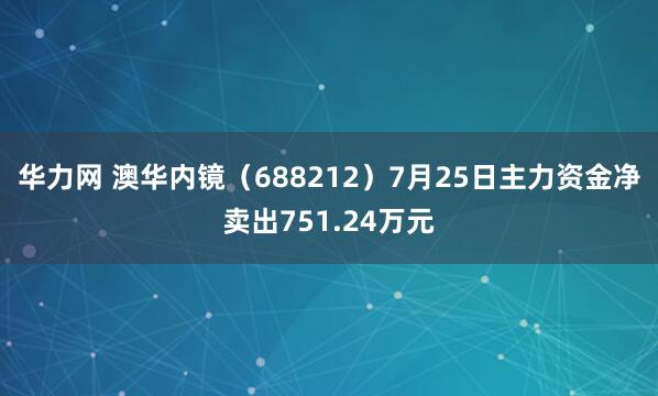华力网 澳华内镜（688212）7月25日主力资金净卖出751.24万元