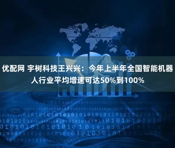 优配网 宇树科技王兴兴：今年上半年全国智能机器人行业平均增速可达50%到100%