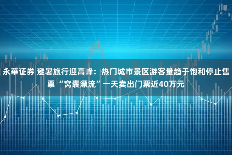 永華证券 避暑旅行迎高峰：热门城市景区游客量趋于饱和停止售票 “窝囊漂流”一天卖出门票近40万元