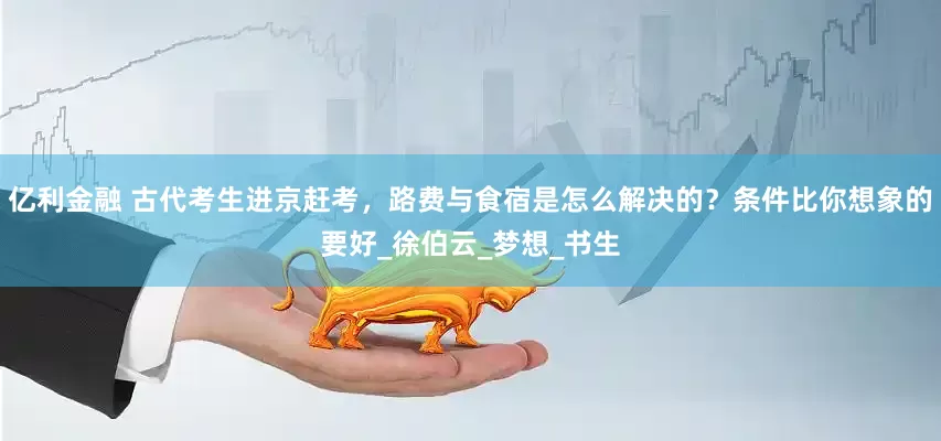 亿利金融 古代考生进京赶考，路费与食宿是怎么解决的？条件比你想象的要好_徐伯云_梦想_书生