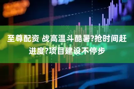 至尊配资 战高温斗酷暑?抢时间赶进度?项目建设不停步