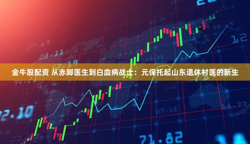 金牛股配资 从赤脚医生到白血病战士：元保托起山东退休村医的新生