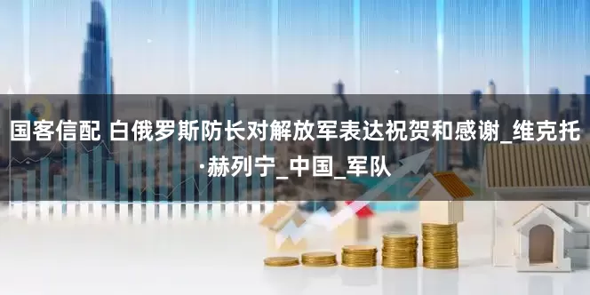 国客信配 白俄罗斯防长对解放军表达祝贺和感谢_维克托·赫列宁_中国_军队