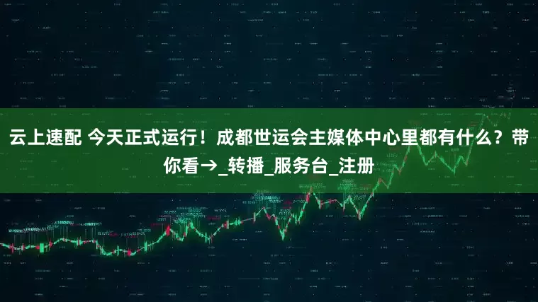 云上速配 今天正式运行！成都世运会主媒体中心里都有什么？带你看→_转播_服务台_注册