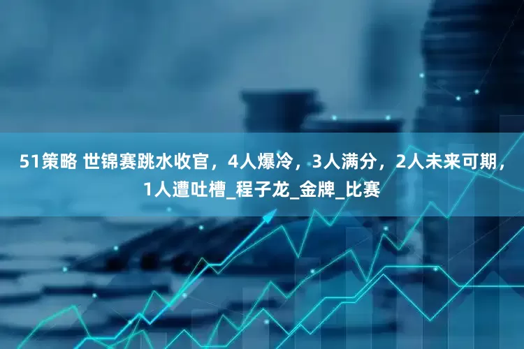 51策略 世锦赛跳水收官，4人爆冷，3人满分，2人未来可期，1人遭吐槽_程子龙_金牌_比赛