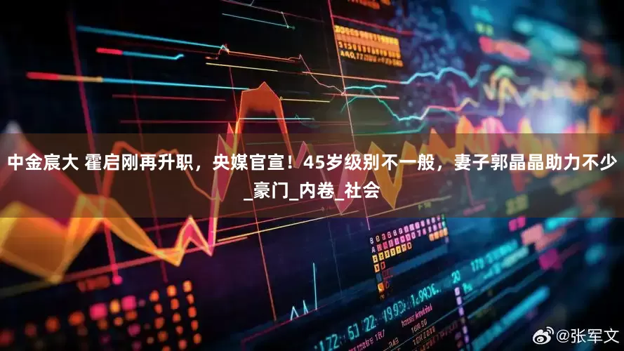 中金宸大 霍启刚再升职，央媒官宣！45岁级别不一般，妻子郭晶晶助力不少_豪门_内卷_社会