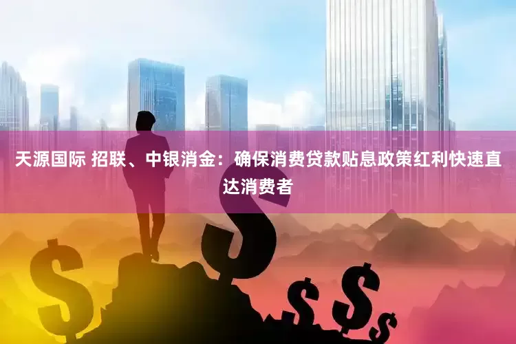 天源国际 招联、中银消金：确保消费贷款贴息政策红利快速直达消费者