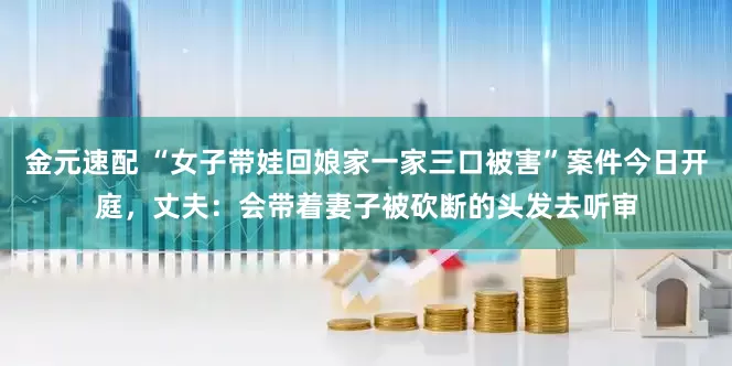 金元速配 “女子带娃回娘家一家三口被害”案件今日开庭，丈夫：会带着妻子被砍断的头发去听审