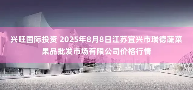 兴旺国际投资 2025年8月8日江苏宜兴市瑞德蔬菜果品批发市场有限公司价格行情