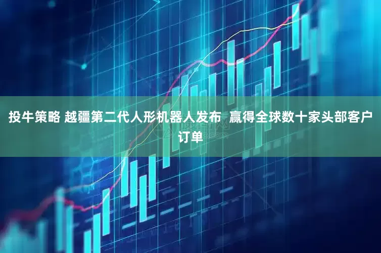 投牛策略 越疆第二代人形机器人发布  赢得全球数十家头部客户订单