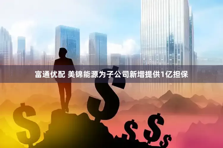 富通优配 美锦能源为子公司新增提供1亿担保