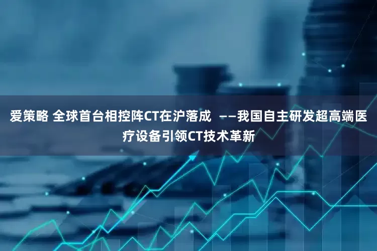 爱策略 全球首台相控阵CT在沪落成  ——我国自主研发超高端医疗设备引领CT技术革新