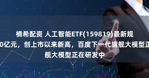 楠希配资 人工智能ETF(159819)最新规模突破180亿元，创上市以来新高，百度下一代旗舰大模型正在研发中