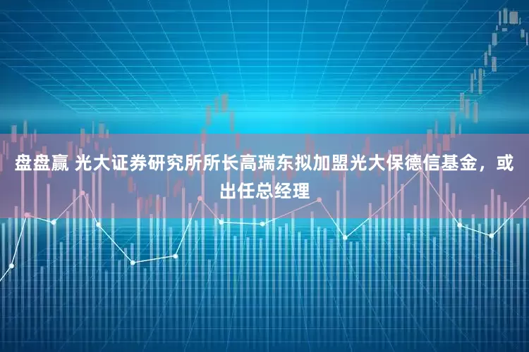 盘盘赢 光大证券研究所所长高瑞东拟加盟光大保德信基金，或出任总经理