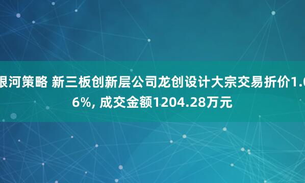 银河策略 新三板创新层公司龙创设计大宗交易折价1.06%, 成交金额1204.28万元