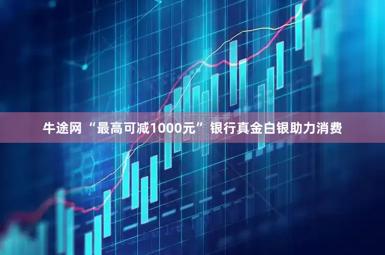 牛途网 “最高可减1000元” 银行真金白银助力消费
