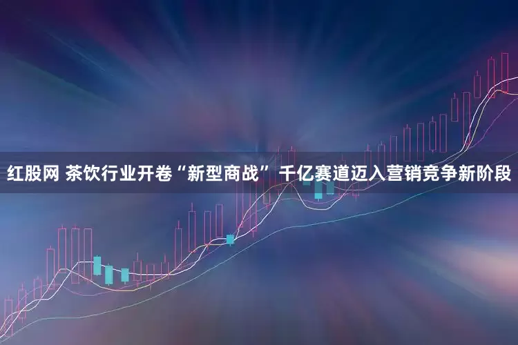 红股网 茶饮行业开卷“新型商战” 千亿赛道迈入营销竞争新阶段