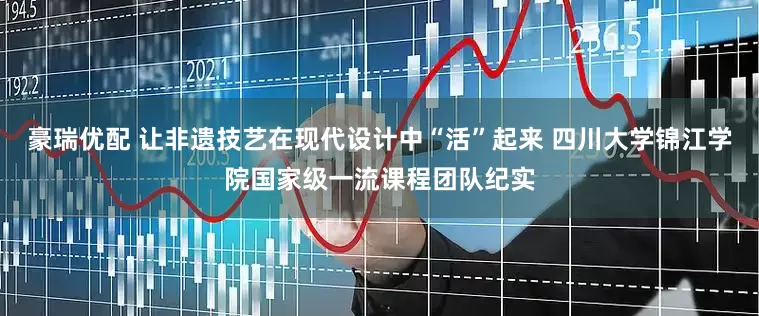 豪瑞优配 让非遗技艺在现代设计中“活”起来 四川大学锦江学院国家级一流课程团队纪实