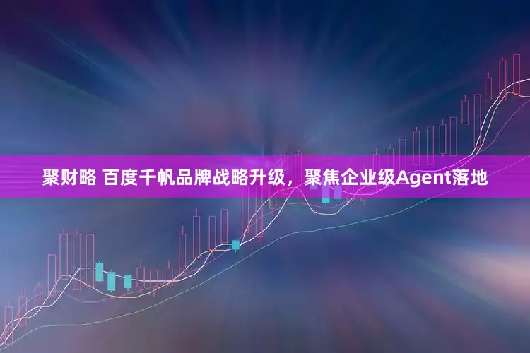 聚财略 百度千帆品牌战略升级，聚焦企业级Agent落地