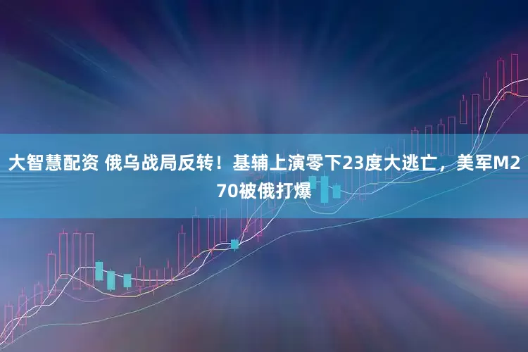 大智慧配资 俄乌战局反转！基辅上演零下23度大逃亡，美军M270被俄打爆