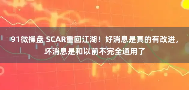 91微操盘 SCAR重回江湖!好消息是真的有改进,坏消息是和以前不完全通用了