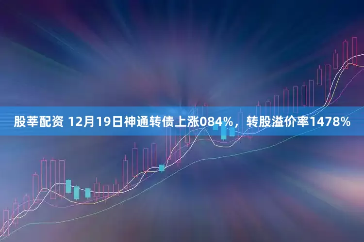 股莘配资 12月19日神通转债上涨084%，转股溢价率1478%