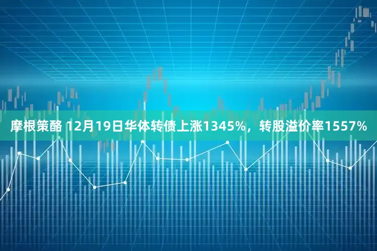 摩根策酪 12月19日华体转债上涨1345%，转股溢价率1557%