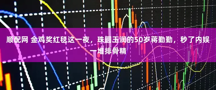 顺配网 金鸡奖红毯这一夜，珠圆玉润的50岁蒋勤勤，秒了内娱一堆排骨精
