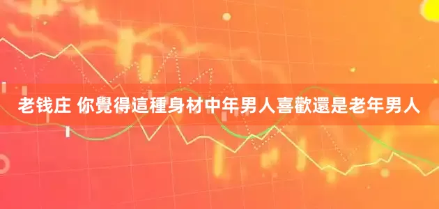 老钱庄 你覺得這種身材中年男人喜歡還是老年男人