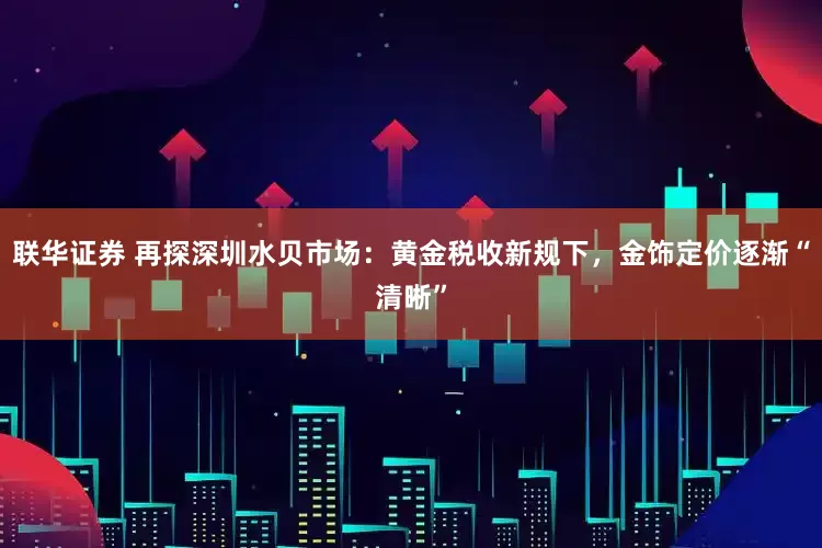 联华证券 再探深圳水贝市场：黄金税收新规下，金饰定价逐渐“清晰”