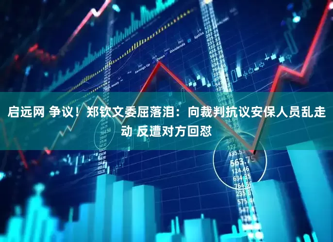 启远网 争议！郑钦文委屈落泪：向裁判抗议安保人员乱走动 反遭对方回怼