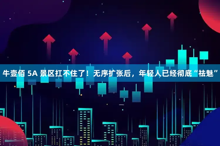 牛壹佰 5A 景区扛不住了！无序扩张后，年轻人已经彻底“祛魅”