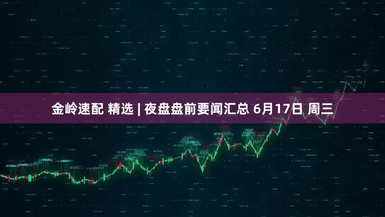 金岭速配 精选 | 夜盘盘前要闻汇总 6月17日 周三
