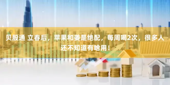 贝股通 立春后，苹果和姜是绝配，每周喝2次，很多人还不知道有啥用！